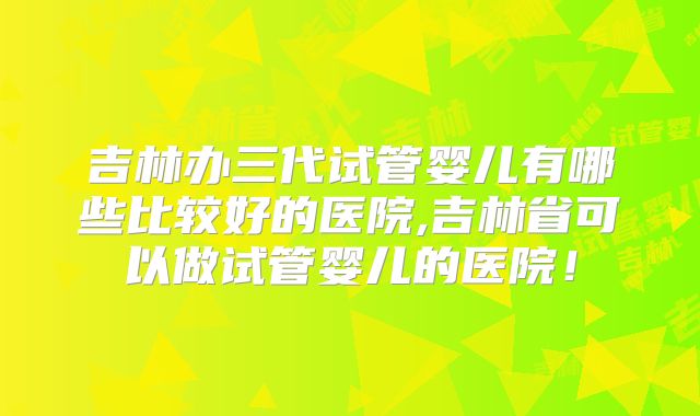 吉林办三代试管婴儿有哪些比较好的医院,吉林省可以做试管婴儿的医院！