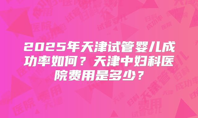 2025年天津试管婴儿成功率如何?天津中妇科医院费用是多少?
