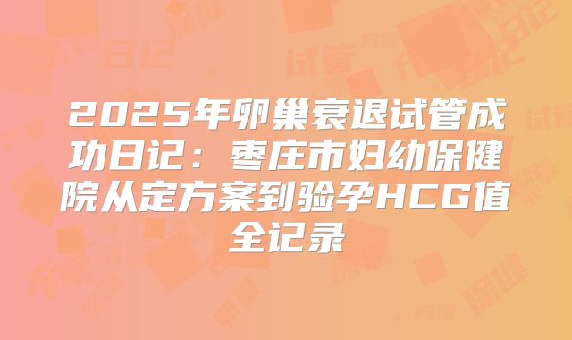 2025年卵巢衰退试管成功日记：枣庄市妇幼保健院从定方案到验孕HCG值全记录