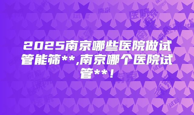 2025南京哪些医院做试管能筛**,南京哪个医院试管**！