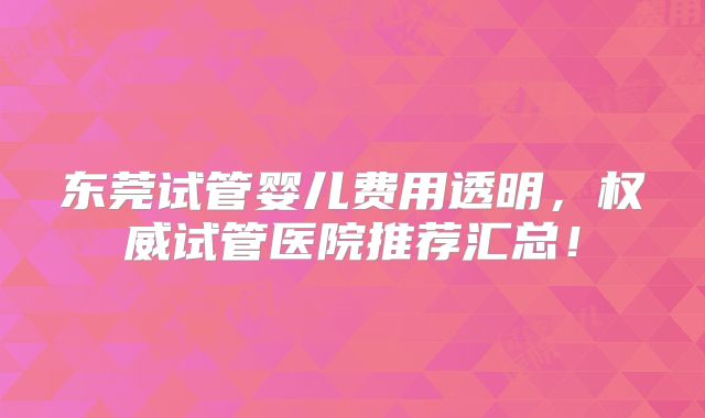 东莞试管婴儿费用透明，权威试管医院推荐汇总！