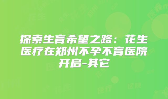 探索生育希望之路：花生医疗在郑州不孕不育医院开启-其它