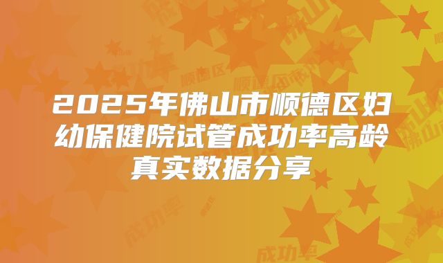 2025年佛山市顺德区妇幼保健院试管成功率高龄真实数据分享