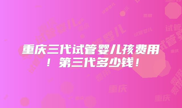重庆三代试管婴儿孩费用!第三代多少钱!