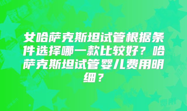 女哈萨克斯坦试管根据条件选择哪一款比较好？哈萨克斯坦试管婴儿费用明细？