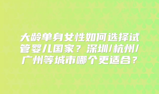 大龄单身女性如何选择试管婴儿国家？深圳/杭州/广州等城市哪个更适合？