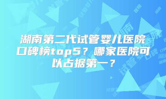 湖南第二代试管婴儿医院口碑榜top5？哪家医院可以占据第一？
