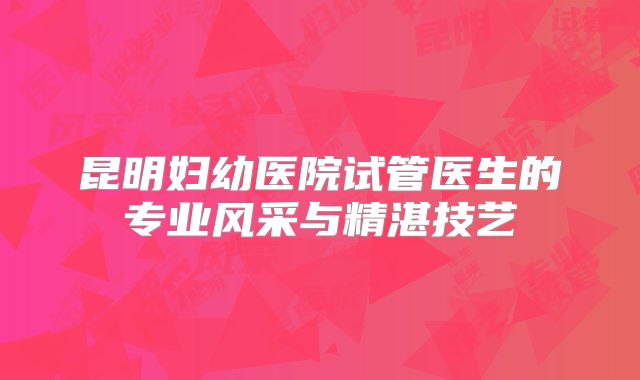 昆明妇幼医院试管医生的专业风采与精湛技艺