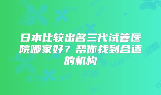 日本比较出名三代试管医院哪家好？帮你找到合适的机构