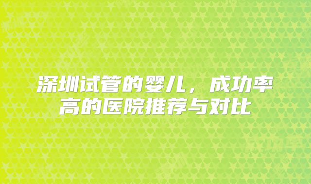 深圳试管的婴儿，成功率高的医院推荐与对比