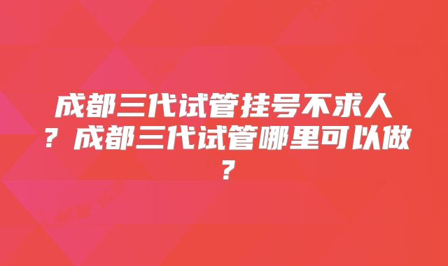 成都三代试管挂号不求人？成都三代试管哪里可以做？