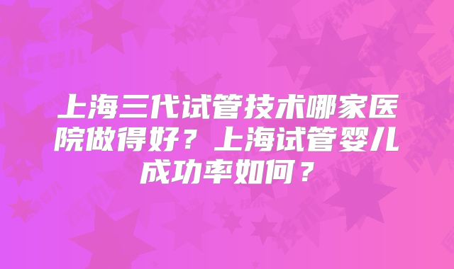 上海三代试管技术哪家医院做得好？上海试管婴儿成功率如何？