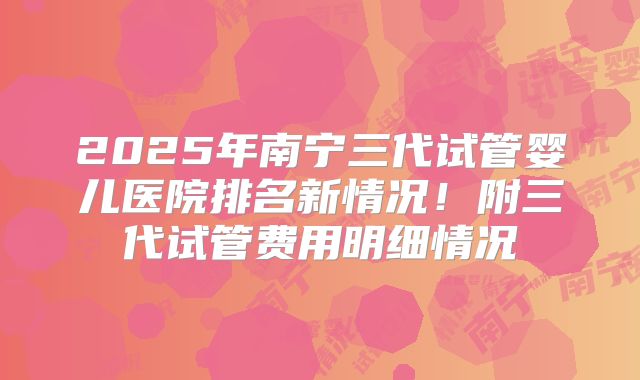 2025年南宁三代试管婴儿医院排名新情况！附三代试管费用明细情况