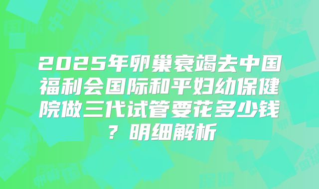 2025年卵巢衰竭去中国福利会国际和平妇幼保健院做三代试管要花多少钱？明细解析