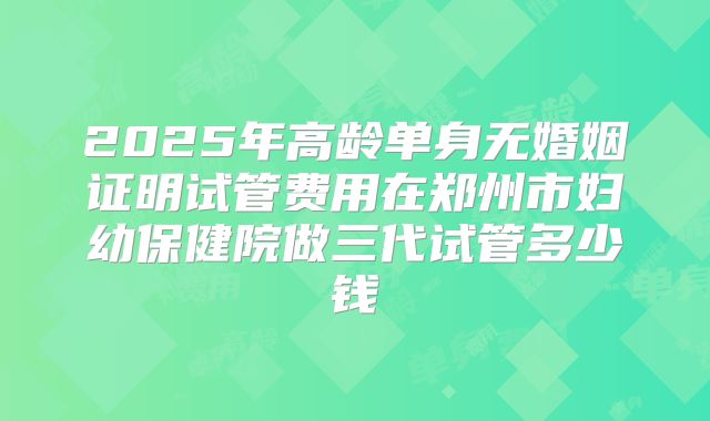 2025年高龄单身无婚姻证明试管费用在郑州市妇幼保健院做三代试管多少钱
