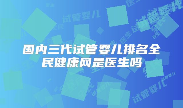国内三代试管婴儿排名全民健康网是医生吗