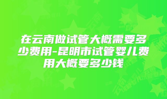 在云南做试管大概需要多少费用-昆明市试管婴儿费用大概要多少钱