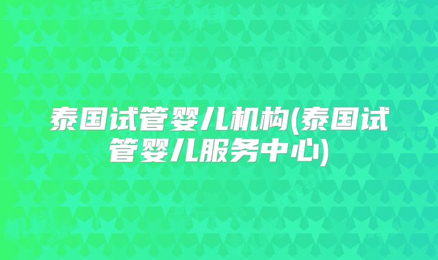 泰国试管婴儿机构(泰国试管婴儿服务中心)