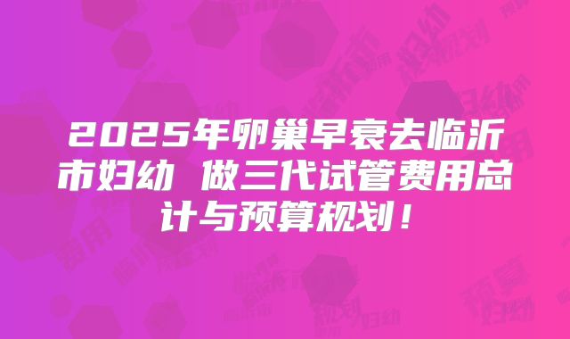 2025年卵巢早衰去临沂市妇幼 做三代试管费用总计与预算规划！