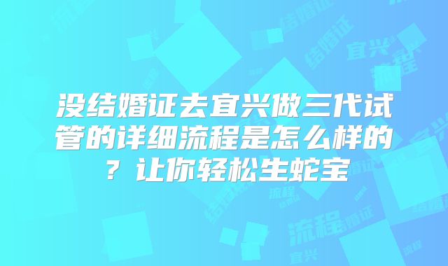 没结婚证去宜兴做三代试管的详细流程是怎么样的？让你轻松生蛇宝
