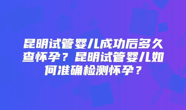 昆明试管婴儿成功后多久查怀孕？昆明试管婴儿如何准确检测怀孕？