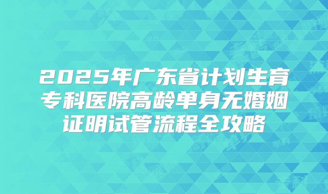 2025年广东省计划生育专科医院高龄单身无婚姻证明试管流程全攻略