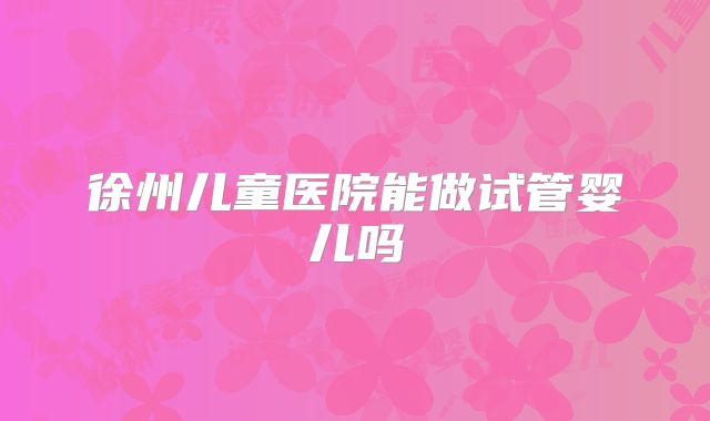 徐州儿童医院能做试管婴儿吗