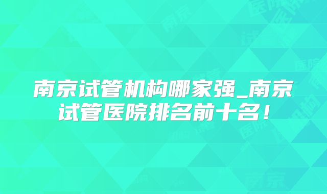 南京试管机构哪家强_南京试管医院排名前十名!