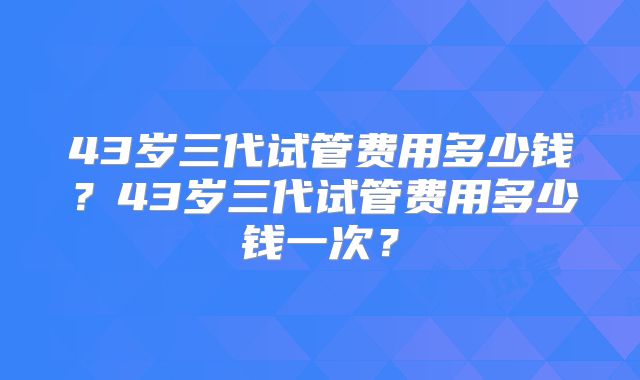 43岁三代试管费用多少钱?43岁三代试管费用多少钱一次?