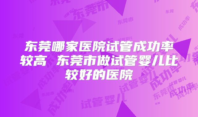 东莞哪家医院试管成功率较高 东莞市做试管婴儿比较好的医院