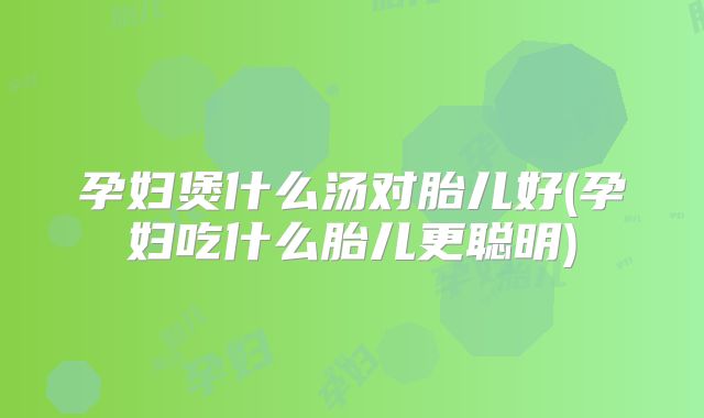 孕妇煲什么汤对胎儿好(孕妇吃什么胎儿更聪明)