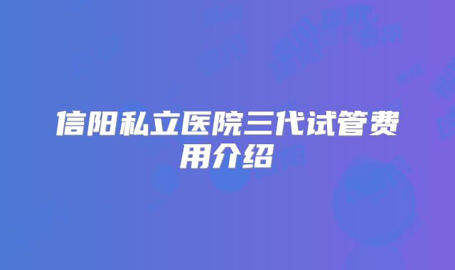 信阳私立医院三代试管费用介绍