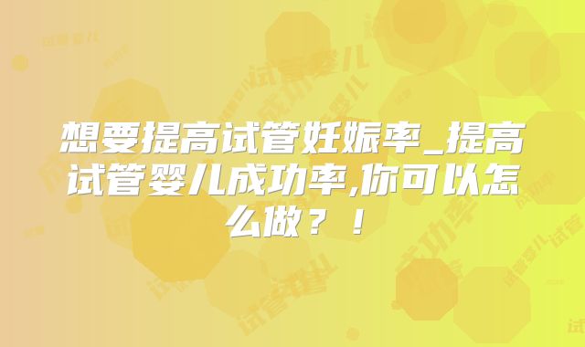 想要提高试管妊娠率_提高试管婴儿成功率,你可以怎么做？！