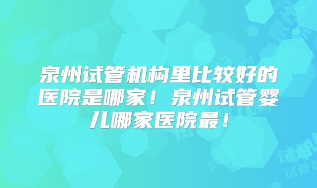 泉州试管机构里比较好的医院是哪家!泉州试管婴儿哪家医院最!