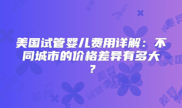 美国试管婴儿费用详解:不同城市的价格差异有多大?