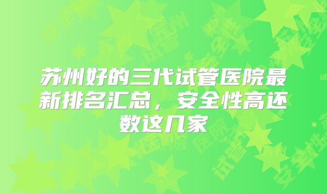 苏州好的三代试管医院最新排名汇总,安全性高还数这几家