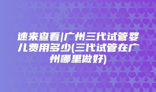 速来查看|广州三代试管婴儿费用多少(三代试管在广州哪里做好)