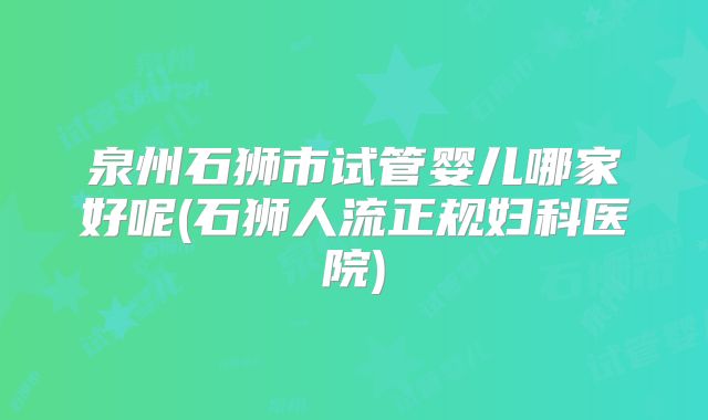 泉州石狮市试管婴儿哪家好呢(石狮人流正规妇科医院)