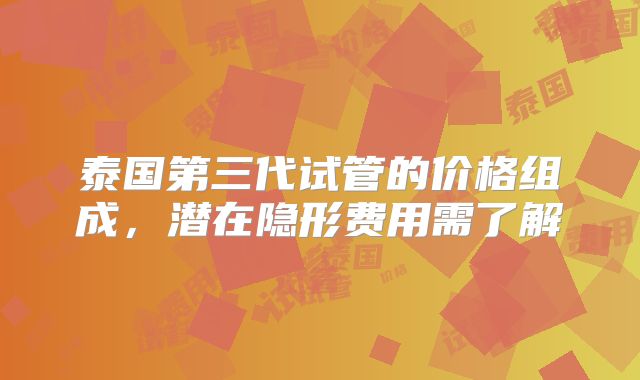泰国第三代试管的价格组成,潜在隐形费用需了解