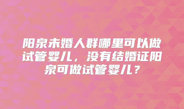 阳泉未婚人群哪里可以做试管婴儿，没有结婚证阳泉可做试管婴儿？