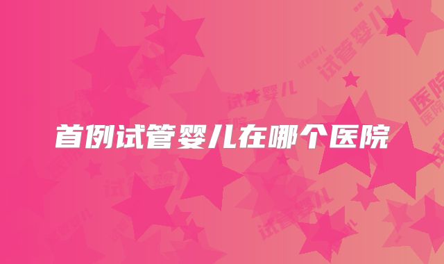 首例试管婴儿在哪个医院