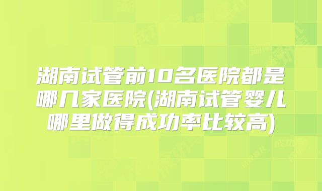 湖南试管前10名医院都是哪几家医院(湖南试管婴儿哪里做得成功率比较高)