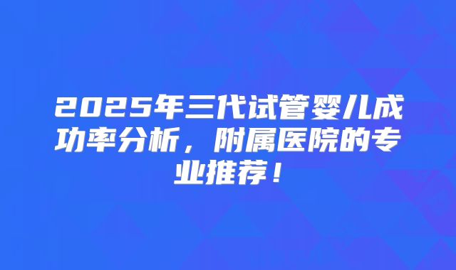 2025年三代试管婴儿成功率分析，附属医院的专业推荐！