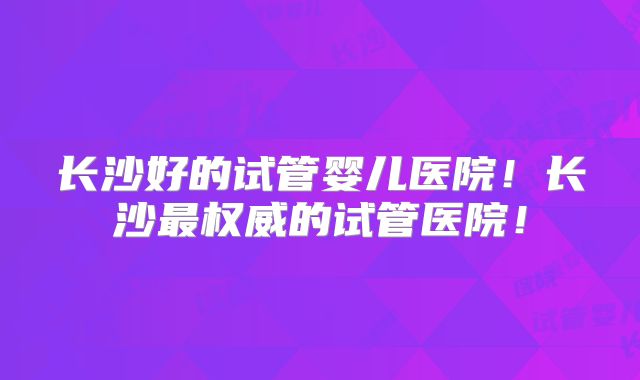 长沙好的试管婴儿医院！长沙最权威的试管医院！