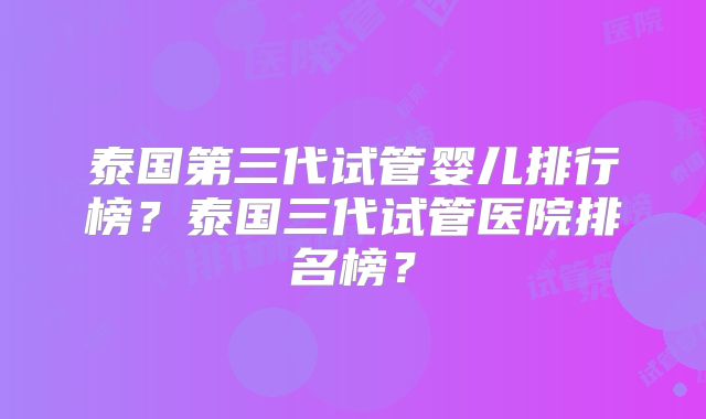 泰国第三代试管婴儿排行榜？泰国三代试管医院排名榜？