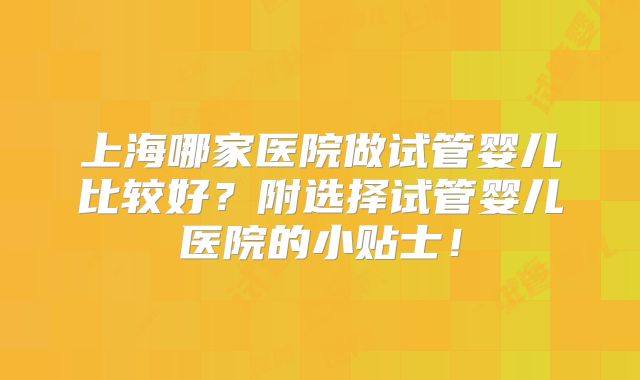 上海哪家医院做试管婴儿比较好？附选择试管婴儿医院的小贴士！