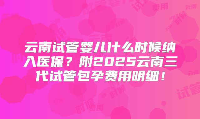 云南试管婴儿什么时候纳入医保？附2025云南三代试管包孕费用明细！