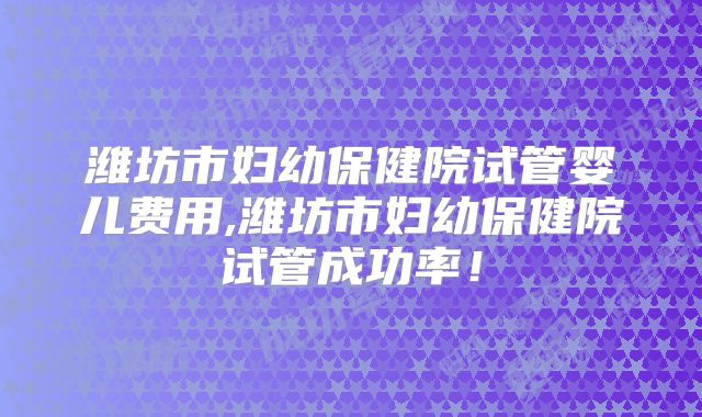 潍坊市妇幼保健院试管婴儿费用,潍坊市妇幼保健院试管成功率！
