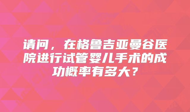 请问，在格鲁吉亚曼谷医院进行试管婴儿手术的成功概率有多大？