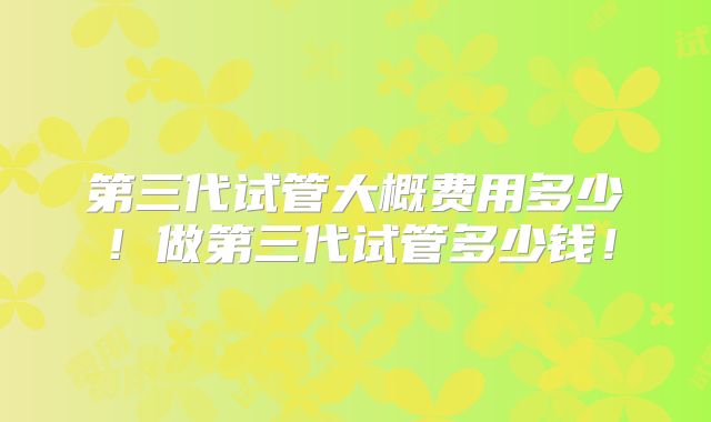 第三代试管大概费用多少!做第三代试管多少钱!